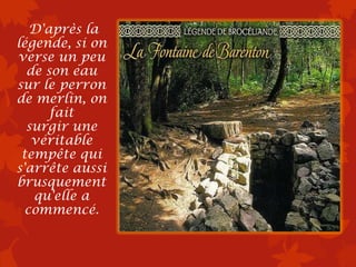 D'après la
légende, si on
verse un peu
  de son eau
sur le perron
de merlin, on
      fait
  surgir une
   véritable
 tempête qui
s'arrête aussi
brusquement
   qu'elle a
  commencé.
 