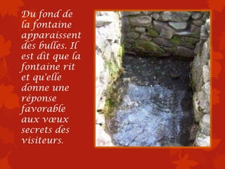 Du fond de
la fontaine
apparaissent
des bulles. Il
est dit que la
fontaine rit
et qu'elle
donne une
réponse
favorable
aux vœux
secrets des
visiteurs.
 