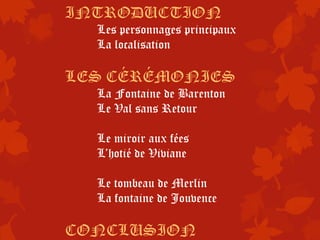 INTRODUCTION
  Les personnages principaux
  La localisation

LES CÉRÉMONIES
  La Fontaine de Barenton
  Le Val sans Retour

  Le miroir aux fées
  L’hotié de Viviane

  Le tombeau de Merlin
  La fontaine de Jouvence

CONCLUSION
 
