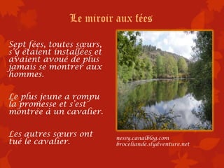 Le miroir aux fées

Sept fées, toutes sœurs,
s’y étaient installées et
avaient avoué de plus
jamais se montrer aux
hommes.

Le plus jeune a rompu
la promesse et s’est
montrée à un cavalier.

Les autres sœurs ont        nessy.canalblog.com
tué le cavalier.            broceliande.slydventure.net
 