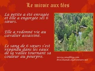 Le miroir aux fées
La petite a été enragée
et elle a engorgée ses 6
sœurs.

Elle a redonné vie au
cavalier assassiné.

Le sang de 6 sœurs s’est
répandu dans les eaux
de la vallée tournant sa
couleur au pourpre.        nessy.canalblog.com
                           broceliande.slydventure.net
 