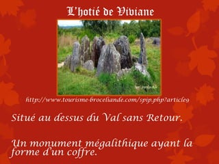 L’hotié de Viviane




  http://www.tourisme-broceliande.com/spip.php?article9


Situé au dessus du Val sans Retour.

Un monument mégalithique ayant la
forme d’un coffre.
 