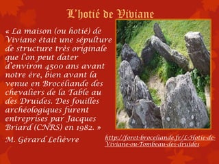 L’hotié de Viviane
« La maison (ou hotié) de
Viviane était une sépulture
de structure très originale
que l’on peut dater
d’environ 4500 ans avant
notre ère, bien avant la
venue en Brocéliande des
chevaliers de la Table au
des Druides. Des fouilles
archéologiques furent
entreprises par Jacques
Briard (CNRS) en 1982. »
M. Gérard Lelièvre       http://foret-broceliande.fr/L-Hotie-de-
                         Viviane-ou-Tombeau-des-druides
 