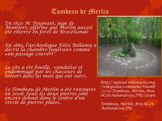 Tombeau de Merlin
En 1820 M. Poignant, juge de
Montfort, affirme que Merlin aurait
été enterré en forêt de Brocéliande

En 1889, l'archéologue Félix Bellamy a
décrit la chambre funéraire comme
«un passage couvert".

Le site a été fouillé, vandalisé et
endommagé par les chasseurs de
trésors dans les mois qui ont suivi.
                                         http://upload.wikimedia.org
                                         /wikipedia/commons/thumb
Le Tombeau de Merlin a été restaurée     /2/21/Tombeau_Merlin_Broc
en 2008. Seuls les deux pierres sont     %C3%A9liande195.JPG/220px
encore debout dans le centre d'un        -
cercle de pierres plates.                Tombeau_Merlin_Broc%C3%
                                         A9liande195.JPG
 