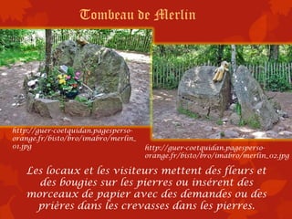 Tombeau de Merlin




http://guer-coetquidan.pagesperso-
orange.fr/bisto/bro/imabro/merlin_
01.jpg                               http://guer-coetquidan.pagesperso-
                                     orange.fr/bisto/bro/imabro/merlin_02.jpg

   Les locaux et les visiteurs mettent des fleurs et
     des bougies sur les pierres ou insérent des
   morceaux de papier avec des demandes ou des
     prières dans les crevasses dans les pierres.
 