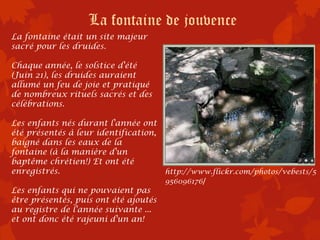 La fontaine de jouvence
La fontaine était un site majeur
sacré pour les druides.

Chaque année, le solstice d'été
(Juin 21), les druides auraient
allumé un feu de joie et pratiqué
de nombreux rituels sacrés et des
célébrations.

Les enfants nés durant l'année ont
été présentés à leur identification,
baigné dans les eaux de la
fontaine (à la manière d'un
baptême chrétien!) Et ont été
enregistrés.                           http://www.flickr.com/photos/vebests/5
                                       956096176/
Les enfants qui ne pouvaient pas
être présentés, puis ont été ajoutés
au registre de l'année suivante ...
et ont donc été rajeuni d'un an!
 