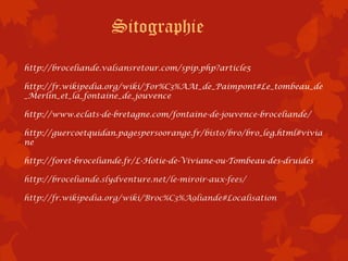 Sitographie
http://broceliande.valsansretour.com/spip.php?article5

http://fr.wikipedia.org/wiki/For%C3%AAt_de_Paimpont#Le_tombeau_de
_Merlin_et_la_fontaine_de_jouvence

http://www.eclats-de-bretagne.com/fontaine-de-jouvence-broceliande/

http://guercoetquidan.pagespersoorange.fr/bisto/bro/bro_leg.html#vivia
ne

http://foret-broceliande.fr/L-Hotie-de-Viviane-ou-Tombeau-des-druides

http://broceliande.slydventure.net/le-miroir-aux-fees/

http://fr.wikipedia.org/wiki/Broc%C3%A9liande#Localisation
 