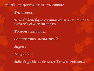 Merlin est généralement vu comme

     Enchanteur

     Druide bénéfique commandant aux éléments
     naturels et aux animaux

     Pouvoirs magiques

     Connaissance surnaturelle

     Sagesse

     Longue vie

     Rôle de guide et de conseiller des puissants
 