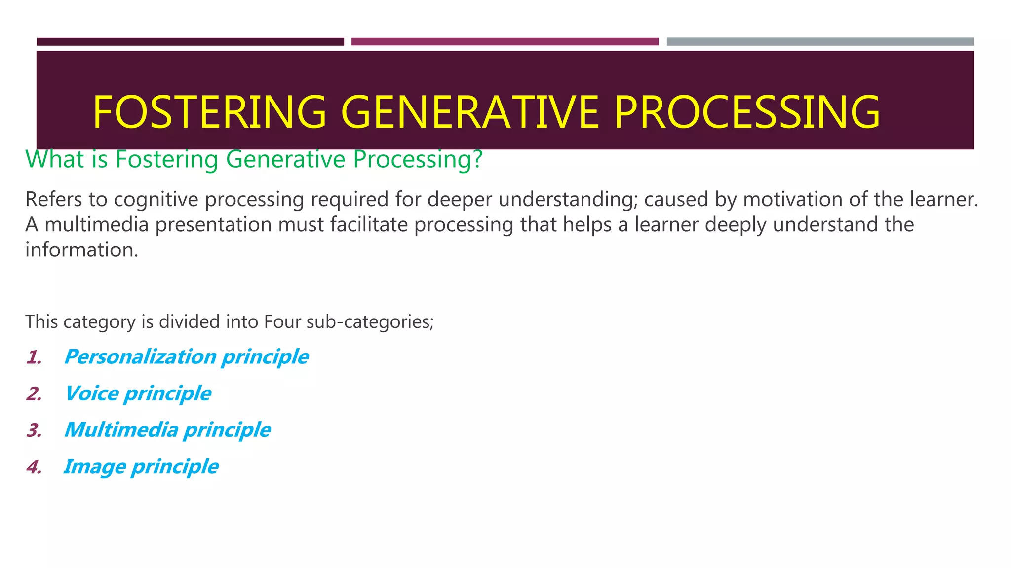 FOSTERING GENERATIVE PROCESSING
What is Fostering Generative Processing?
Refers to cognitive processing required for deeper understanding; caused by motivation of the learner.
A multimedia presentation must facilitate processing that helps a learner deeply understand the
information.
This category is divided into Four sub-categories;
1. Personalization principle
2. Voice principle
3. Multimedia principle
4. Image principle
 