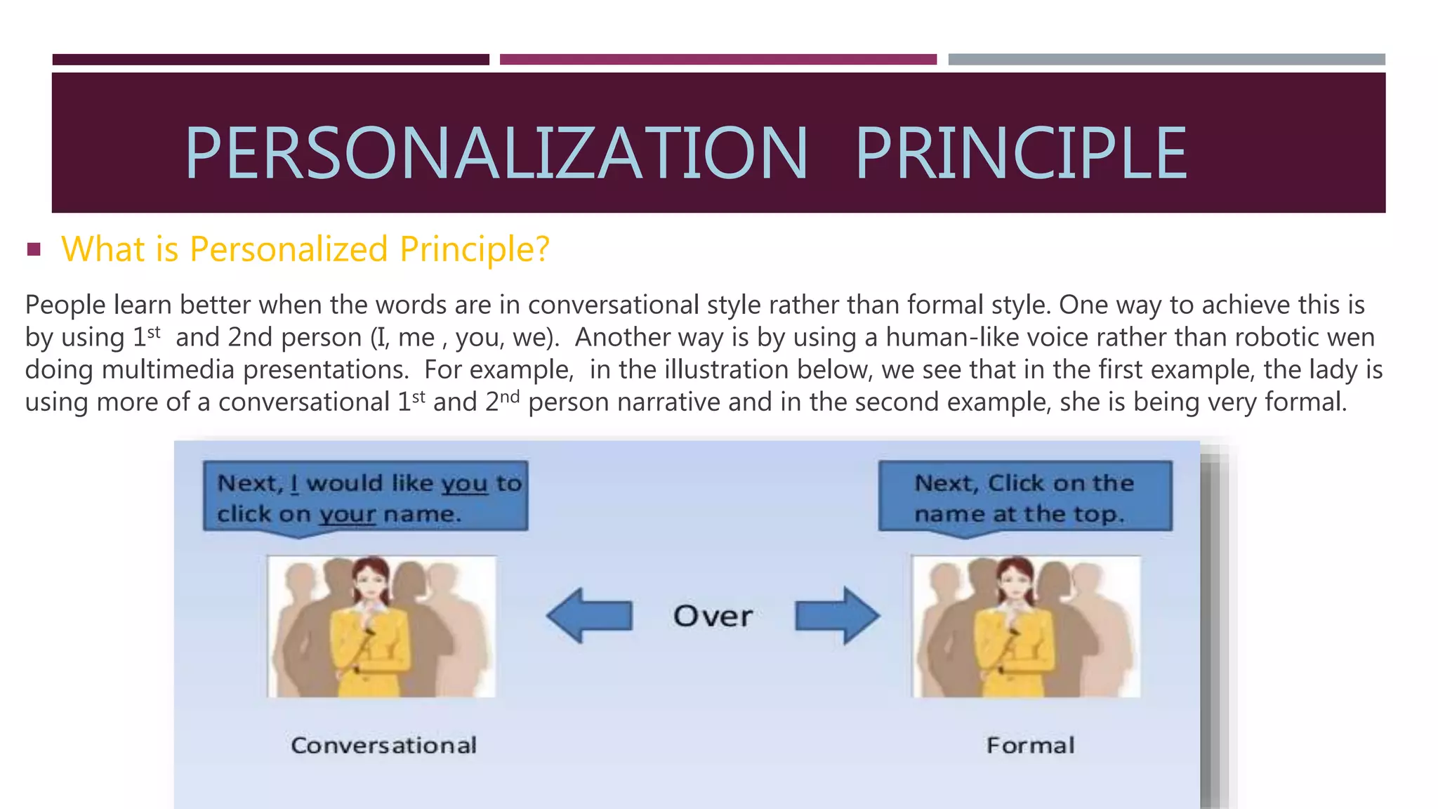 PERSONALIZATION PRINCIPLE
 What is Personalized Principle?
People learn better when the words are in conversational style rather than formal style. One way to achieve this is
by using 1st and 2nd person (I, me , you, we). Another way is by using a human-like voice rather than robotic wen
doing multimedia presentations. For example, in the illustration below, we see that in the first example, the lady is
using more of a conversational 1st and 2nd person narrative and in the second example, she is being very formal.
 