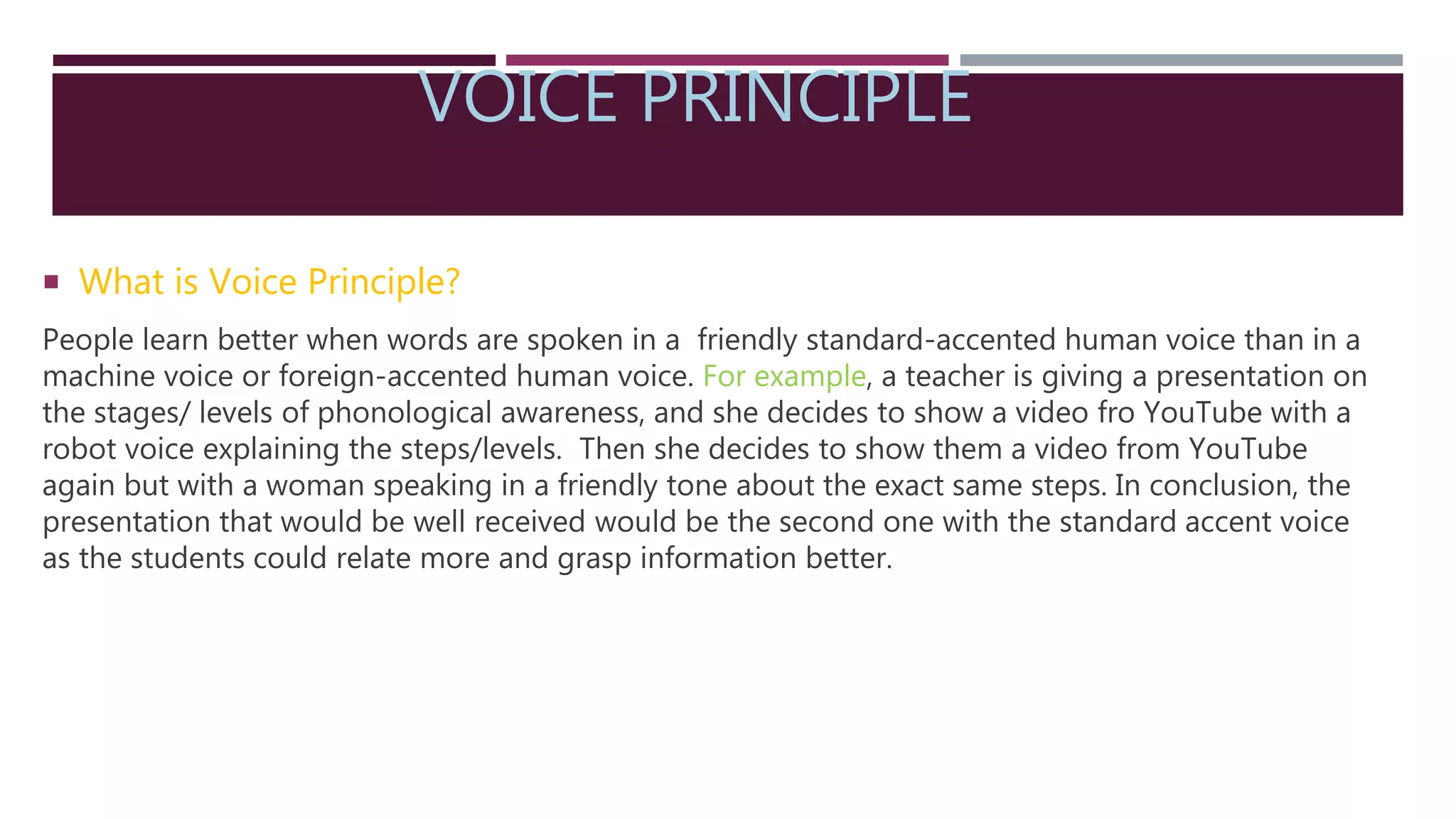 VOICE PRINCIPLE
 What is Voice Principle?
People learn better when words are spoken in a friendly standard-accented human voice than in a
machine voice or foreign-accented human voice. For example, a teacher is giving a presentation on
the stages/ levels of phonological awareness, and she decides to show a video fro YouTube with a
robot voice explaining the steps/levels. Then she decides to show them a video from YouTube
again but with a woman speaking in a friendly tone about the exact same steps. In conclusion, the
presentation that would be well received would be the second one with the standard accent voice
as the students could relate more and grasp information better.
 
