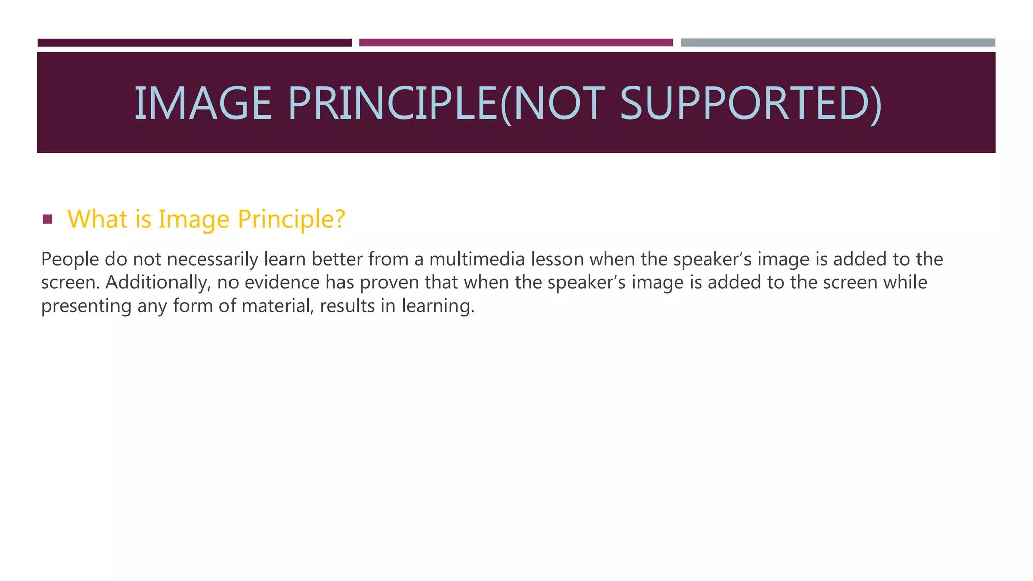 IMAGE PRINCIPLE(NOT SUPPORTED)
 What is Image Principle?
People do not necessarily learn better from a multimedia lesson when the speaker’s image is added to the
screen. Additionally, no evidence has proven that when the speaker’s image is added to the screen while
presenting any form of material, results in learning.
 