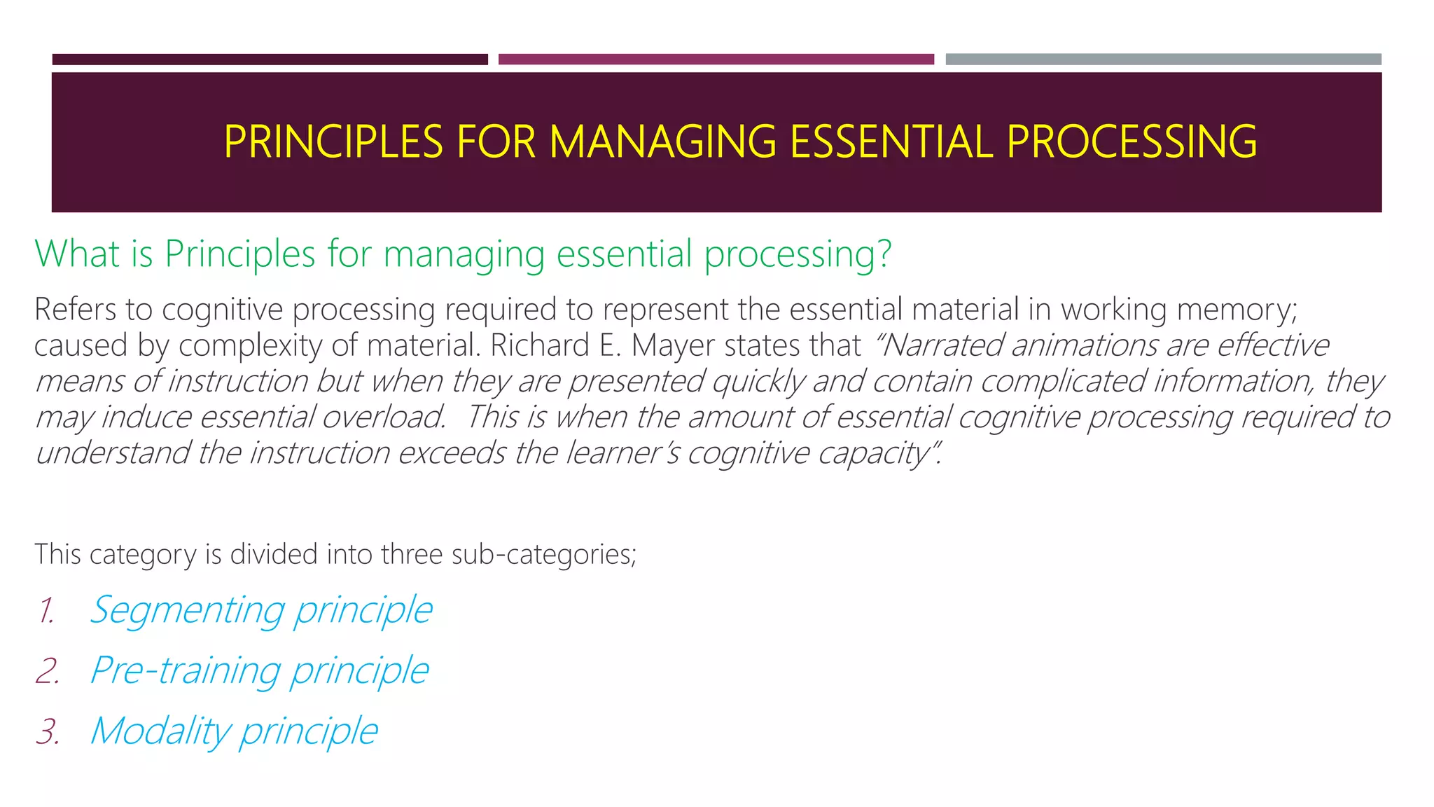 PRINCIPLES FOR MANAGING ESSENTIAL PROCESSING
What is Principles for managing essential processing?
Refers to cognitive processing required to represent the essential material in working memory;
caused by complexity of material. Richard E. Mayer states that “Narrated animations are effective
means of instruction but when they are presented quickly and contain complicated information, they
may induce essential overload. This is when the amount of essential cognitive processing required to
understand the instruction exceeds the learner’s cognitive capacity”.
This category is divided into three sub-categories;
1. Segmenting principle
2. Pre-training principle
3. Modality principle
 