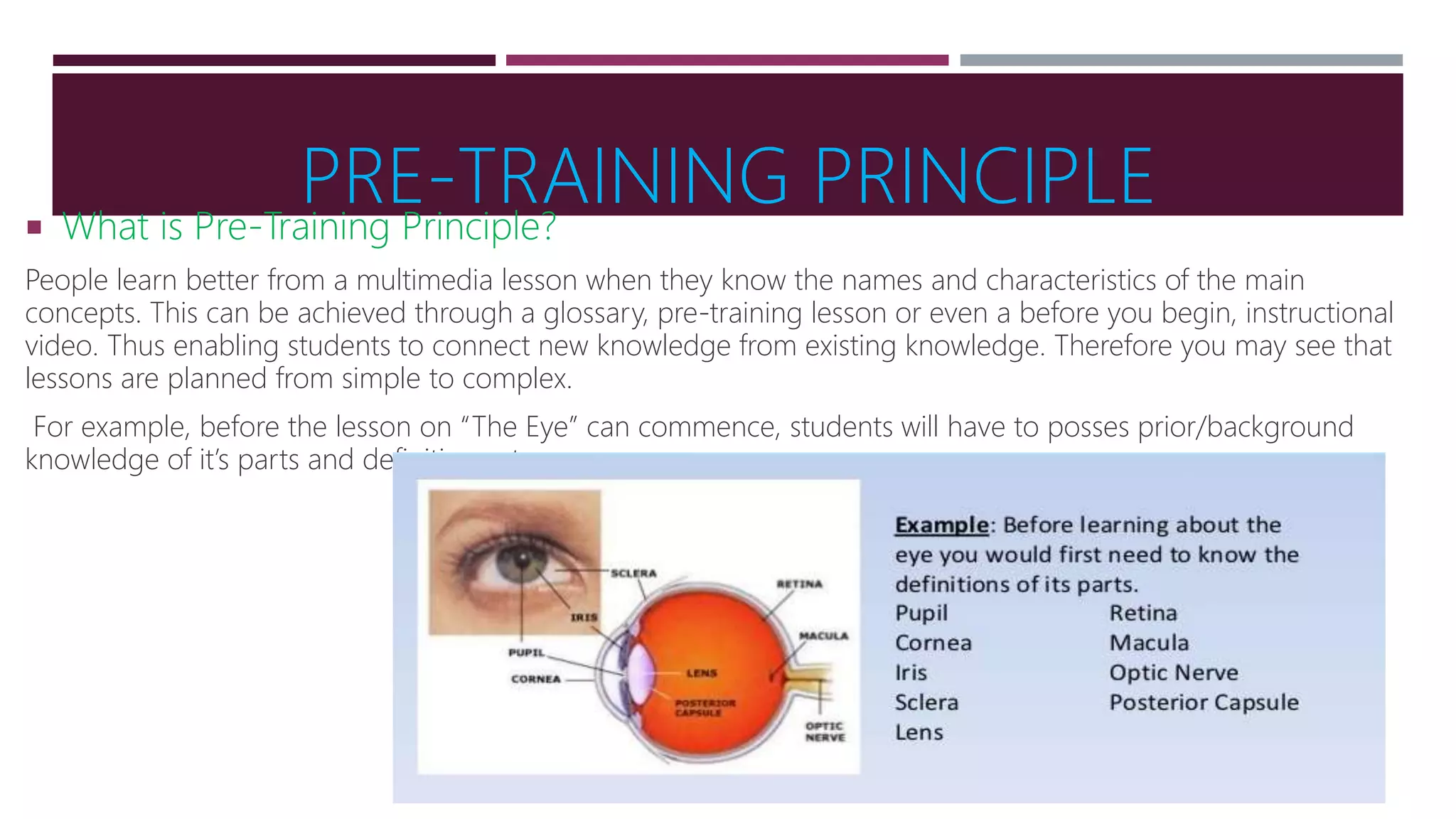 PRE-TRAINING PRINCIPLE
 What is Pre-Training Principle?
People learn better from a multimedia lesson when they know the names and characteristics of the main
concepts. This can be achieved through a glossary, pre-training lesson or even a before you begin, instructional
video. Thus enabling students to connect new knowledge from existing knowledge. Therefore you may see that
lessons are planned from simple to complex.
For example, before the lesson on “The Eye” can commence, students will have to posses prior/background
knowledge of it’s parts and definitions etc..
 