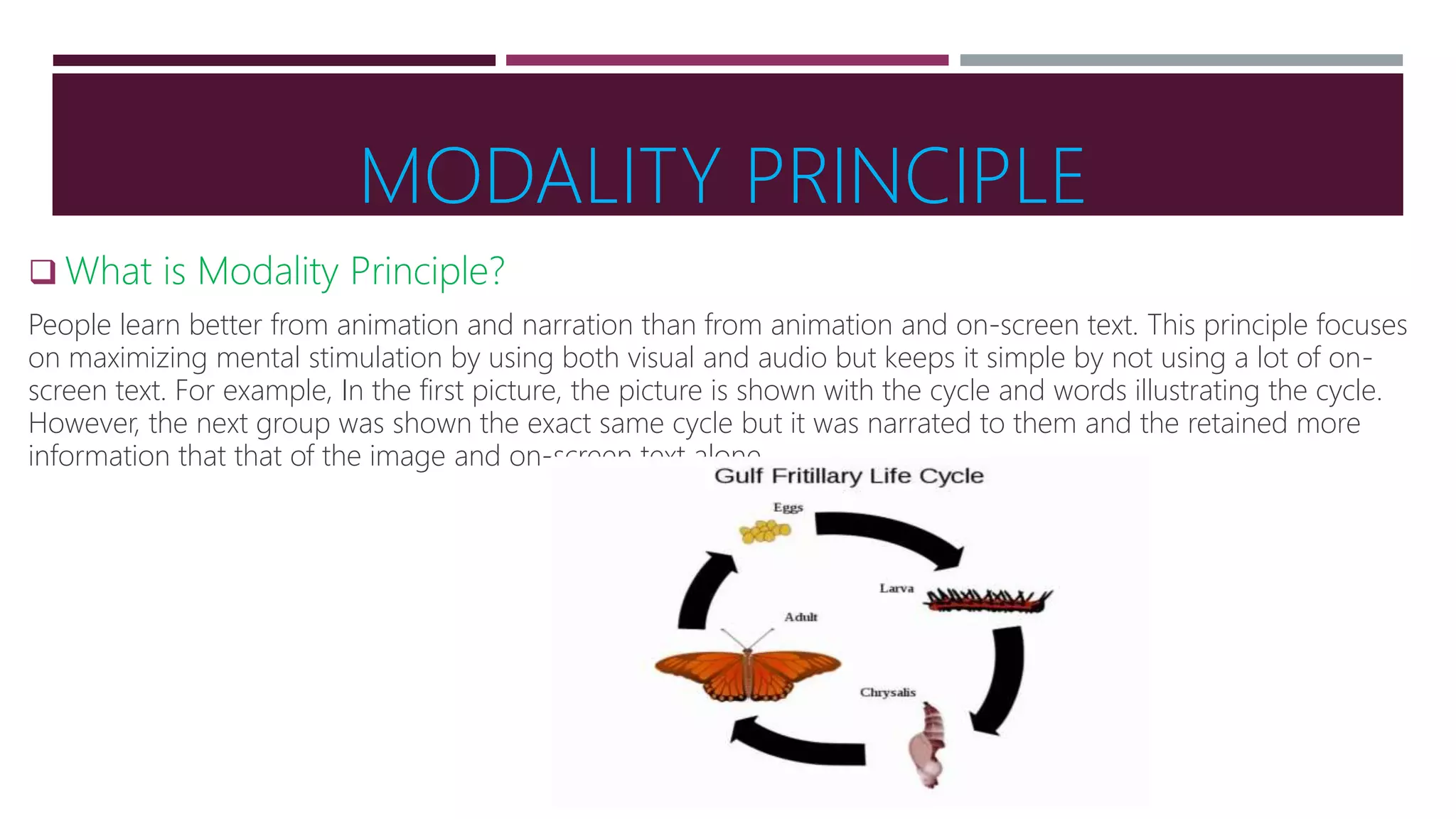 MODALITY PRINCIPLE
 What is Modality Principle?
People learn better from animation and narration than from animation and on-screen text. This principle focuses
on maximizing mental stimulation by using both visual and audio but keeps it simple by not using a lot of on-
screen text. For example, In the first picture, the picture is shown with the cycle and words illustrating the cycle.
However, the next group was shown the exact same cycle but it was narrated to them and the retained more
information that that of the image and on-screen text alone.
 