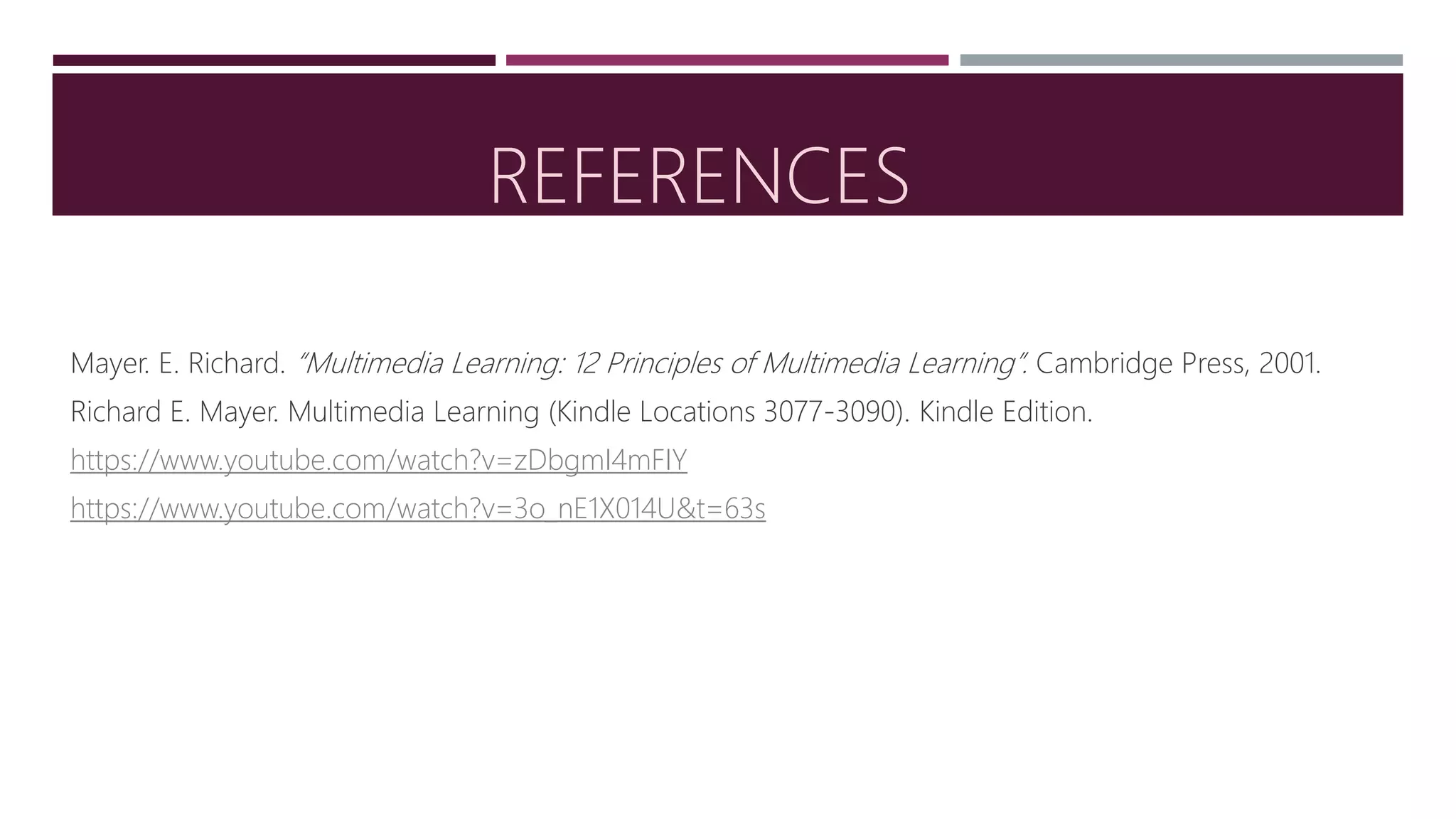 REFERENCES
Mayer. E. Richard. “Multimedia Learning: 12 Principles of Multimedia Learning”. Cambridge Press, 2001.
Richard E. Mayer. Multimedia Learning (Kindle Locations 3077-3090). Kindle Edition.
https://www.youtube.com/watch?v=zDbgmI4mFIY
https://www.youtube.com/watch?v=3o_nE1X014U&t=63s
 