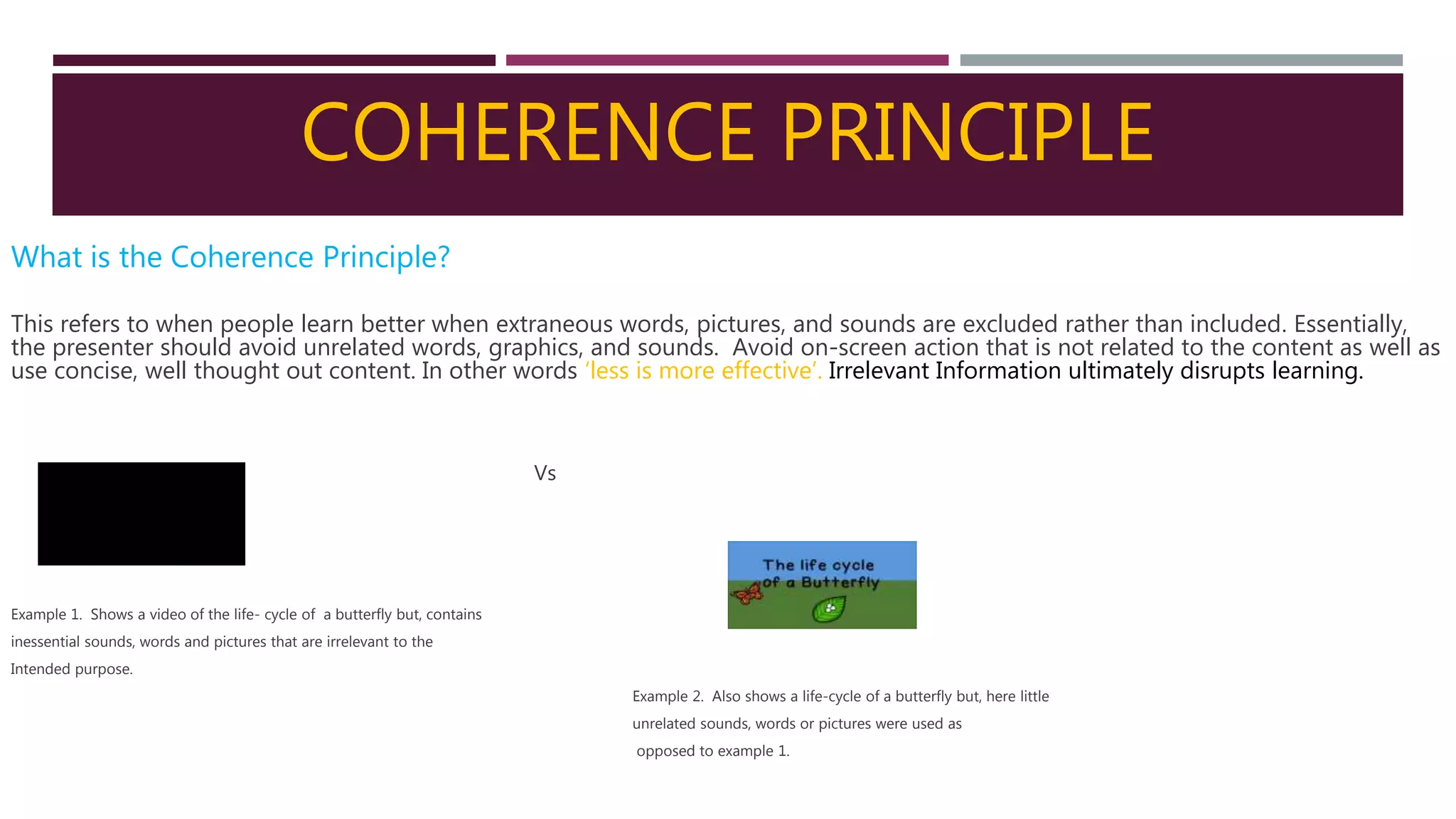 COHERENCE PRINCIPLE
What is the Coherence Principle?
This refers to when people learn better when extraneous words, pictures, and sounds are excluded rather than included. Essentially,
the presenter should avoid unrelated words, graphics, and sounds. Avoid on-screen action that is not related to the content as well as
use concise, well thought out content. In other words ‘less is more effective’. Irrelevant Information ultimately disrupts learning.
Vs
Example 1. Shows a video of the life- cycle of a butterfly but, contains
inessential sounds, words and pictures that are irrelevant to the
Intended purpose.
Example 2. Also shows a life-cycle of a butterfly but, here little
unrelated sounds, words or pictures were used as
opposed to example 1.
 