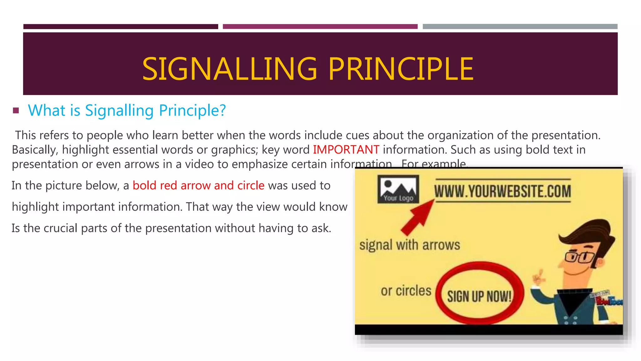 SIGNALLING PRINCIPLE
 What is Signalling Principle?
This refers to people who learn better when the words include cues about the organization of the presentation.
Basically, highlight essential words or graphics; key word IMPORTANT information. Such as using bold text in
presentation or even arrows in a video to emphasize certain information. For example,
In the picture below, a bold red arrow and circle was used to
highlight important information. That way the view would know
Is the crucial parts of the presentation without having to ask.
 