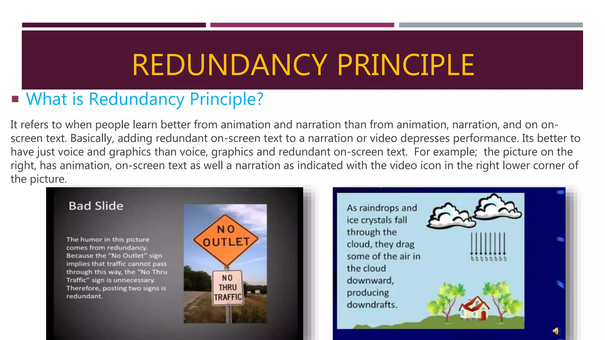 REDUNDANCY PRINCIPLE
 What is Redundancy Principle?
It refers to when people learn better from animation and narration than from animation, narration, and on on-
screen text. Basically, adding redundant on-screen text to a narration or video depresses performance. Its better to
have just voice and graphics than voice, graphics and redundant on-screen text. For example; the picture on the
right, has animation, on-screen text as well a narration as indicated with the video icon in the right lower corner of
the picture.
 