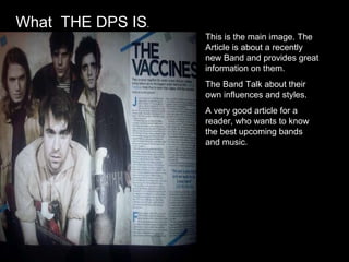 This is the main image. The Article is about a recently new Band and provides great information on them.  The Band Talk about their own influences and styles. A very good article for a reader, who wants to know the best upcoming bands and music. What  THE DPS IS . 
