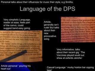 Language of the DPS Very simplistic Language, reader at ease, feels part of the convo, could suggest band easy going. Article, generally isn’t rude! But talks about their new provocative song. Very informative, talks about their recent gig ‘ The Vaccines played sould out show at oxfords Jericho’ Casual Language ‘ murky hoxton bar sipping beer’ Article personal ‘ pouring his heart out’  Personal talks about their influences for music their style, e.g Smiths. 