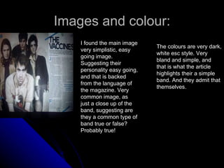 Images and colour: I found the main image very simplistic, easy going image. Suggesting their personality easy going, and that is backed from the language of the magazine. Very common image, as just a close up of the band, suggesting are they a common type of band true or false? Probably true! The colours are very dark, white esc style. Very bland and simple, and that is what the article highlights their a simple band. And they admit that themselves. 
