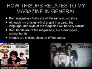 HOW THISDPS RELATES TO MY MAGAZINE IN GENERAL Both magazines firstly are of the same music style. Although my articles will of a split in a band, the language, and style of the magazine will be very similar. Both bands are of the magazines, are stereotypical, normal bands. Images are similar, close up of the bands.  