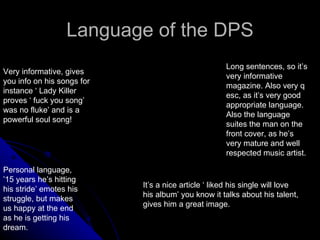 Language of the DPS Very informative, gives you info on his songs for instance ‘ Lady Killer proves ‘ fuck you song’ was no fluke’ and is a powerful soul song! Long sentences, so it’s very informative magazine. Also very q esc, as it’s very good appropriate language. Also the language suites the man on the front cover, as he’s very mature and well respected music artist. Personal language, ’15 years he’s hitting his stride’ emotes his struggle, but makes us happy at the end as he is getting his dream. It’s a nice article ‘ liked his single will love his album’ you know it talks about his talent, gives him a great image. 