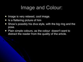 Image and Colour: Image is very relaxed, cool image.  Is a flattering picture of him  Show’s possibly his diva style, with the big ring and the pose. Plain simple colours, as the colour  doesn't want to distract the reader from the quality of the article. 