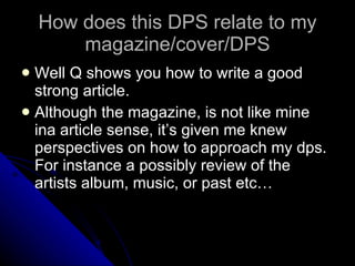 How does this DPS relate to my magazine/cover/DPS Well Q shows you how to write a good strong article. Although the magazine, is not like mine ina article sense, it’s given me knew perspectives on how to approach my dps. For instance a possibly review of the artists album, music, or past etc… 