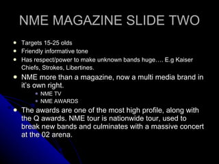 NME MAGAZINE SLIDE TWO Targets 15-25 olds Friendly informative tone Has respect/power to make unknown bands huge…. E.g Kaiser Chiefs, Strokes, Libertines.   NME more than a magazine, now a multi media brand in it’s own right. NME TV NME AWARDS The awards are one of the most high profile, along with the Q awards. NME tour is nationwide tour, used to break new bands and culminates with a massive concert at the 02 arena.  