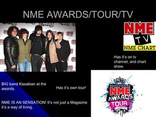 NME AWARDS/TOUR/TV BIG band Kasabian at the awards. Has it’s on tv channel, and chart show. Has it’s own tour! NME IS AN SENSATION! It’s not just a Magazine it’s a way of living. 