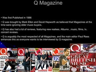 Q Magazine . Was first Published in 1986  Q was brought by Mark Ellen and David Hepworth as believed that Magazines at the time were ignoring older music buyers. Q has also had a lot of reviews, featuring new realses, Albums , music, films, tv, concert reviews. Q is arguably the most respected of all Magazines, and the main editor Paul Rees enhances this as everyone wants to be interviewed by Q magazine.  