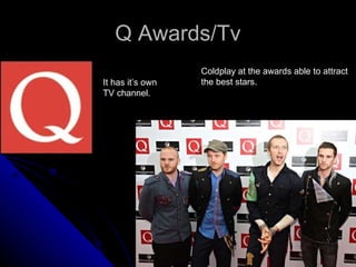Q Awards/Tv It has it’s own  TV channel. Coldplay at the awards able to attract the best stars. 