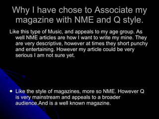 Why I have chose to Associate my magazine with NME and Q style. Like this type of Music, and appeals to my age group. As well NME articles are how I want to write my mine. They are very descriptive, however at times they short punchy and entertaining. However my article could be very serious I am not sure yet.  Like the style of magazines, more so NME. However Q is very mainstream and appeals to a broader audience.And is a well known magazine. 