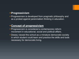 ,
Progressivism
 Progressivism is developed from pragmatic philosophy and
as a protest against perennialism thinking in education.
Concept of progressivism
 Progressivism is considered a contemporary reform
movement in educational, social and political affairs.
 Dewey viewed the school as a miniature democratic society
in which student could learn and practice the skills and tools
necessary for democratic living.
 
