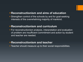 .
Reconstructionism and aims of education
 Strengthen control of the schools by and for goal-seeking
interests of the overwhelming majority of mankind.
Reconstructionism and curriculum
 For reconstructionism analysis, interpretation and evaluation
of problem are insufficient commitment and action by student
and teacher are needed.
Reconstructionism and teacher
 Teacher should measure up to their social responsibilities.
 