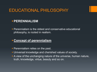 EDUCATIONAL PHILOSOPHY
PERENNIALISM
 Perennialism is the oldest and conservative educational
philosophy, is rooted in realism.
Concept of perennialism
 Perennialism relies on the past.
 Universal knowledge and cherished values of society.
 A view of the unchanging nature of the universe, human nature,
truth, knowledge, virtue, beauty and so on.
 