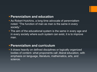 .
Perennialism and education
 As Robert Hutchins, a long time advocate of perennialism
noted: “The function of man as man is the same in every
society.”
 The aim of the educational system is the same in every age and
in every society where such system can exist, it is to improve
man.
Perennialism and curriculum
 It draws heavily on defined disciplines or logically organized
bodies of content- what proponents call ,liberal education, with
emphasis on language, literature, mathematics, arts, and
science.
 