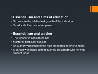 ;
Essentialism and aims of education
 To promote the intellectual growth of the individual.
 To educate the competent person.
Essentialism and teacher
 The teacher is considered as;
 Master of particular subject.
 An authority because of the high standards he or she holds.
 A person who holds control over the classroom with minimal
student input.
 