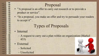 Proposal
• “A proposal is an offer to carry out research or to provide a
product or service”.
• “In a proposal, you make an offer and try to persuade your readers
to accept it” .
Types of Proposals
• Internal
– A request to carry out a plan within an organization (Markel
433)
• External
– Solicited
– Unsolicited
 