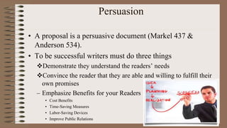 Persuasion
• A proposal is a persuasive document (Markel 437 &
Anderson 534).
• To be successful writers must do three things
Demonstrate they understand the readers’ needs
Convince the reader that they are able and willing to fulfill their
own promises
– Emphasize Benefits for your Readers
• Cost Benefits
• Time-Saving Measures
• Labor-Saving Devices
• Improve Public Relations
 