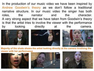 In the production of our music video we have been inspired by
 Andrew Goodwin’s theory as we don’t follow a traditional
 narrative structure. In our music video the singer has both
 roles,       the        narrator       and       the      character.
 A very strong aspect that we have taken from Goodwin’s theory
 is that the artist tries to involve the viewer with the performance
 by        looking          directly       at      the       camera.




Majority of the shots shows the artist looking directly at the camera involving the
viewer with her performance
 