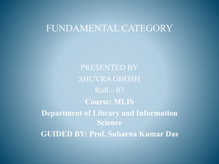 FUNDAMENTAL CATEGORY
PRESENTED BY
SHUVRA GHOSH
Roll – 07
Course: MLIS
Department of Library and Information
Science
GUIDED BY: Prof. Subarna Kumar Das
 