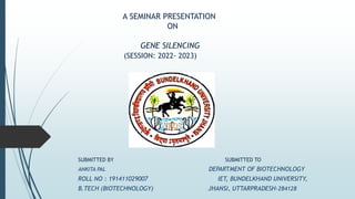 A SEMINAR PRESENTATION
ON
GENE SILENCING
(SESSION: 2022- 2023)
SUBMITTED BY SUBMITTED TO
ANKITA PAL DEPARTMENT OF BIOTECHNOLOGY
ROLL NO : 191411029007 IET, BUNDELKHAND UNIVERSITY,
B.TECH (BIOTECHNOLOGY) JHANSI, UTTARPRADESH-284128
 