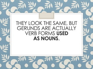 THEY LOOK THE SAME, BUT
GERUNDS ARE ACTUALLY
VERB FORMS USED
AS NOUNS.
 