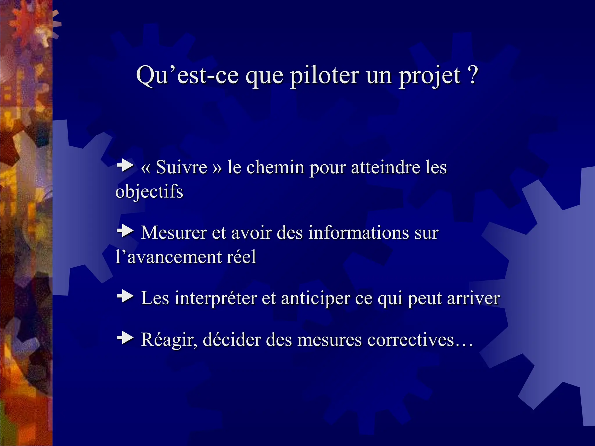 Qu’est-ce que piloter un projet ?
 « Suivre » le chemin pour atteindre les
objectifs
 Mesurer et avoir des informations sur
l’avancement réel
 Les interpréter et anticiper ce qui peut arriver
 Réagir, décider des mesures correctives…
 