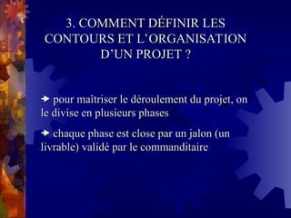 3. COMMENT DÉFINIR LES
3. COMMENT DÉFINIR LES
CONTOURS ET L’ORGANISATION
CONTOURS ET L’ORGANISATION
D’UN PROJET ?
D’UN PROJET ?

 pour maîtriser le déroulement du projet, on
pour maîtriser le déroulement du projet, on
le divise en plusieurs phases
le divise en plusieurs phases

 chaque phase est close par un jalon (un
chaque phase est close par un jalon (un
livrable) validé par le commanditaire
livrable) validé par le commanditaire
 