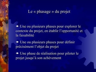 Le « phasage » du projet
Le « phasage » du projet

 Une ou plusieurs phases pour explorer le
Une ou plusieurs phases pour explorer le
contexte du projet, en établir l’opportunité et
contexte du projet, en établir l’opportunité et
la faisabilité
la faisabilité

 Une ou plusieurs phases pour définir
Une ou plusieurs phases pour définir
précisément l’objet du projet
précisément l’objet du projet

 Une phase de réalisation pour piloter le
Une phase de réalisation pour piloter le
projet jusqu’à son achèvement
projet jusqu’à son achèvement
 