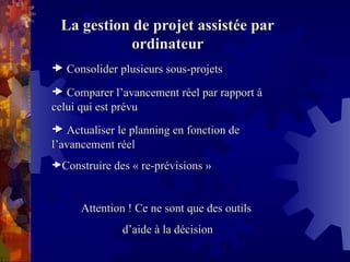 La gestion de projet assistée par
La gestion de projet assistée par
ordinateur
ordinateur

 Consolider plusieurs sous-projets
Consolider plusieurs sous-projets

 Comparer l’avancement réel par rapport à
Comparer l’avancement réel par rapport à
celui qui est prévu
celui qui est prévu

 Actualiser le planning en fonction de
Actualiser le planning en fonction de
l’avancement réel
l’avancement réel
Construire des « re-prévisions »
Construire des « re-prévisions »
Attention ! Ce ne sont que des outils
Attention ! Ce ne sont que des outils
d’aide à la décision
d’aide à la décision
 